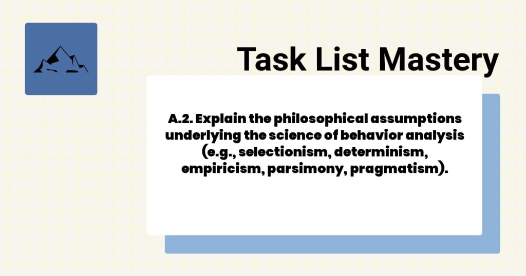 A.2. Explain the philosophical assumptions underlying the science of behavior analysis (e.g., selectionism, determinism, empiricism, parsimony, pragmatism).-