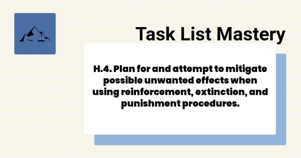 H.4. Plan for and attempt to mitigate possible unwanted effects when using reinforcement, extinction, and punishment procedures. 2 H.4. Plan for and attempt to mitigate possible unwanted effects when using reinforcement, extinction, and punishment procedures.-